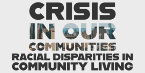 On a grey background is text reading “Crisis In Our Communities.” The text is made of a photograph of cities. In brown at the bottom, text reads “Racial Disparities in Community Living”